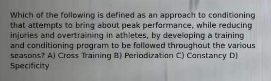 Which of the following is defined as an approach to conditioning that attempts to bring about peak performance, while reducing injuries and overtraining in athletes, by developing a training and conditioning program to be followed throughout the various seasons? A) Cross Training B) Periodization C) Constancy D) Specificity