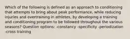 Which of the following is defined as an approach to conditioning that attempts to bring about peak performance, while reducing injuries and overtraining in athletes, by developing a training and conditioning program to be followed throughout the various seasons? Question options: -constancy -specificity -periodization -cross training