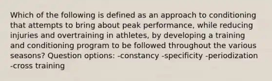 Which of the following is defined as an approach to conditioning that attempts to bring about peak performance, while reducing injuries and overtraining in athletes, by developing a training and conditioning program to be followed throughout the various seasons? Question options: -constancy -specificity -periodization -cross training