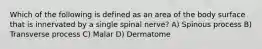 Which of the following is defined as an area of the body surface that is innervated by a single spinal nerve? A) Spinous process B) Transverse process C) Malar D) Dermatome