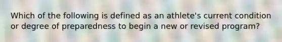 Which of the following is defined as an athlete's current condition or degree of preparedness to begin a new or revised program?