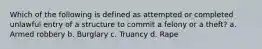 Which of the following is defined as attempted or completed unlawful entry of a structure to commit a felony or a theft? a. Armed robbery b. Burglary c. Truancy d. Rape