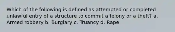 Which of the following is defined as attempted or completed unlawful entry of a structure to commit a felony or a theft? a. Armed robbery b. Burglary c. Truancy d. Rape