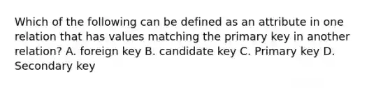 Which of the following can be defined as an attribute in one relation that has values matching the primary key in another relation? A. foreign key B. candidate key C. Primary key D. Secondary key