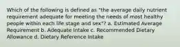 Which of the following is defined as "the average daily nutrient requirement adequate for meeting the needs of most healthy people within each life stage and sex"? a. Estimated Average Requirement b. Adequate Intake c. Recommended Dietary Allowance d. Dietary Reference Intake