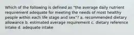 Which of the following is defined as "the average daily nutrient requirement adequate for meeting the needs of most healthy people within each life stage and sex"? a. recommended dietary allowance b. estimated average requirement c. dietary reference intake d. adequate intake