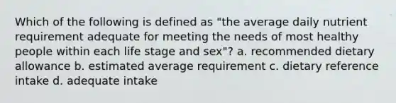 Which of the following is defined as "the average daily nutrient requirement adequate for meeting the needs of most healthy people within each life stage and sex"? a. recommended dietary allowance b. estimated average requirement c. dietary reference intake d. adequate intake