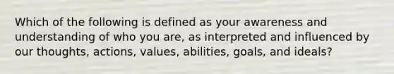 Which of the following is defined as your awareness and understanding of who you are, as interpreted and influenced by our thoughts, actions, values, abilities, goals, and ideals?