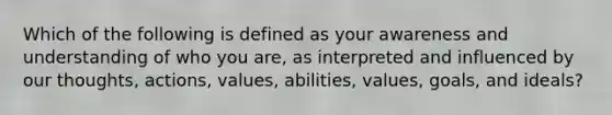 Which of the following is defined as your awareness and understanding of who you are, as interpreted and influenced by our thoughts, actions, values, abilities, values, goals, and ideals?