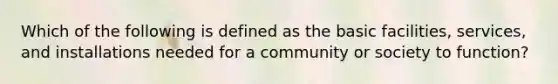 Which of the following is defined as the basic facilities, services, and installations needed for a community or society to function?