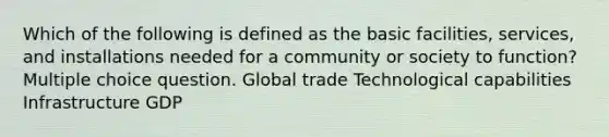 Which of the following is defined as the basic facilities, services, and installations needed for a community or society to function? Multiple choice question. Global trade Technological capabilities Infrastructure GDP