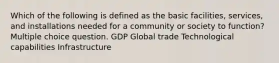 Which of the following is defined as the basic facilities, services, and installations needed for a community or society to function? Multiple choice question. GDP Global trade Technological capabilities Infrastructure