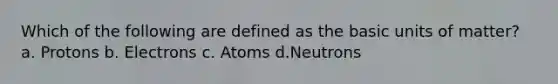 Which of the following are defined as the basic units of matter? a. Protons b. Electrons c. Atoms d.Neutrons