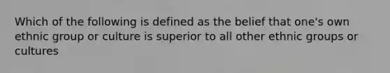 Which of the following is defined as the belief that one's own ethnic group or culture is superior to all other ethnic groups or cultures