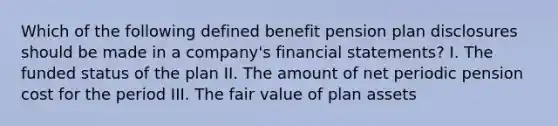 Which of the following defined benefit pension plan disclosures should be made in a company's financial statements? I. The funded status of the plan II. The amount of net periodic pension cost for the period III. The fair value of plan assets