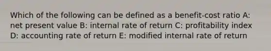 Which of the following can be defined as a benefit-cost ratio A: net present value B: internal rate of return C: profitability index D: accounting rate of return E: modified internal rate of return