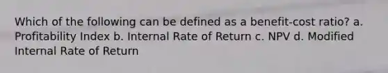 Which of the following can be defined as a benefit-cost ratio? a. Profitability Index b. Internal Rate of Return c. NPV d. Modified Internal Rate of Return