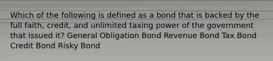 Which of the following is defined as a bond that is backed by the full faith, credit, and unlimited taxing power of the government that issued it? General Obligation Bond Revenue Bond Tax Bond Credit Bond Risky Bond