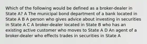 Which of the following would be defined as a broker-dealer in State A? A The municipal bond department of a bank located in State A B A person who gives advice about investing in securities in State A C A broker-dealer located in State B who has an existing active customer who moves to State A D An agent of a broker-dealer who effects trades in securities in State A