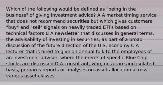 Which of the following would be defined as "being in the business" of giving investment advice? A A market timing service that does not recommend securities but which gives customers "buy" and "sell" signals on heavily traded ETFs based on technical factors B A newsletter that discusses in general terms, the advisability of investing in securities, as part of a broad discussion of the future direction of the U.S. economy C A lecturer that is hired to give an annual talk to the employees of an investment adviser, where the merits of specific Blue Chip stocks are discussed D A consultant, who, on a rare and isolated basis, prepares reports or analyses on asset allocation across various asset classes