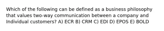 Which of the following can be defined as a business philosophy that values two-way communication between a company and Individual customers? A) ECR B) CRM C) EDI D) EPOS E) BOLD