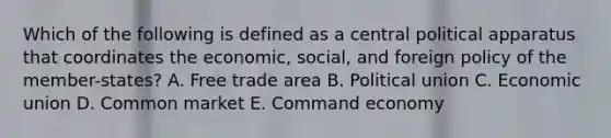 Which of the following is defined as a central political apparatus that coordinates the economic, social, and foreign policy of the member-states? A. Free trade area B. Political union C. Economic union D. Common market E. Command economy