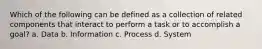 Which of the following can be defined as a collection of related components that interact to perform a task or to accomplish a goal? a. Data b. Information c. Process d. System