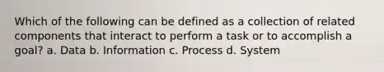 Which of the following can be defined as a collection of related components that interact to perform a task or to accomplish a goal? a. Data b. Information c. Process d. System