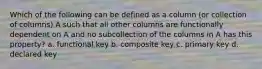 Which of the following can be defined as a column (or collection of columns) A such that all other columns are functionally dependent on A and no subcollection of the columns in A has this property? a. functional key b. composite key c. primary key d. declared key