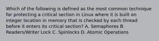 Which of the following is defined as the most common technique for protecting a critical section in Linux where it is built on integer location in memory that is checked by each thread before it enters its critical section? A. Semaphores B. Readers/Writer Lock C. Spinlocks D. Atomic Operations