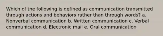 Which of the following is defined as communication transmitted through actions and behaviors rather than through words? a. Nonverbal communication b. Written communication c. Verbal communication d. Electronic mail e. Oral communication