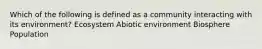 Which of the following is defined as a community interacting with its environment? Ecosystem Abiotic environment Biosphere Population