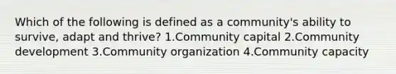 Which of the following is defined as a community's ability to survive, adapt and thrive? 1.Community capital 2.Community development 3.Community organization 4.Community capacity