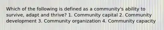 Which of the following is defined as a community's ability to survive, adapt and thrive? 1. Community capital 2. Community development 3. Community organization 4. Community capacity