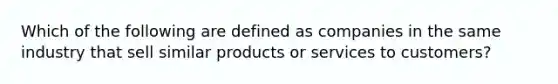 Which of the following are defined as companies in the same industry that sell similar products or services to customers?