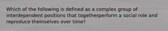 Which of the following is defined as a complex group of interdependent positions that togetherperform a social role and reproduce themselves over time?