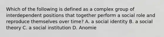 Which of the following is defined as a complex group of interdependent positions that together perform a social role and reproduce themselves over time? A. a social identity B. a social theory C. a social institution D. Anomie