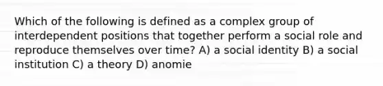 Which of the following is defined as a complex group of interdependent positions that together perform a social role and reproduce themselves over time? A) a social identity B) a social institution C) a theory D) anomie