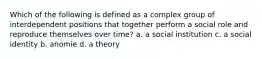 Which of the following is defined as a complex group of interdependent positions that together perform a social role and reproduce themselves over time? a. a social institution c. a social identity b. anomie d. a theory