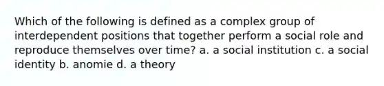 Which of the following is defined as a complex group of interdependent positions that together perform a social role and reproduce themselves over time? a. a social institution c. a social identity b. anomie d. a theory