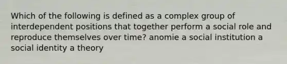 Which of the following is defined as a complex group of interdependent positions that together perform a social role and reproduce themselves over time? anomie a social institution a social identity a theory