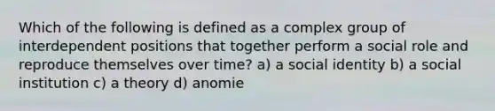 Which of the following is defined as a complex group of interdependent positions that together perform a social role and reproduce themselves over time? a) a social identity b) a social institution c) a theory d) anomie