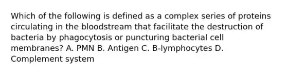 Which of the following is defined as a complex series of proteins circulating in the bloodstream that facilitate the destruction of bacteria by phagocytosis or puncturing bacterial cell membranes? A. PMN B. Antigen C. B-lymphocytes D. Complement system