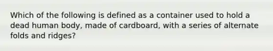 Which of the following is defined as a container used to hold a dead human body, made of cardboard, with a series of alternate folds and ridges?