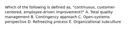 Which of the following is defined as, "continuous, customer-centered, employee-driven improvement?" A. Total quality management B. Contingency approach C. Open-systems perspective D. Refreezing process E. Organizational subculture