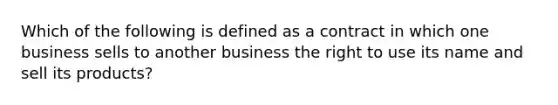 Which of the following is defined as a contract in which one business sells to another business the right to use its name and sell its products?