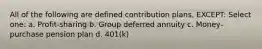 All of the following are defined contribution plans, EXCEPT: Select one: a. Profit-sharing b. Group deferred annuity c. Money-purchase pension plan d. 401(k)