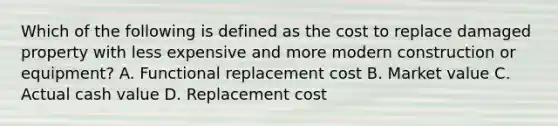 Which of the following is defined as the cost to replace damaged property with less expensive and more modern construction or equipment? A. Functional replacement cost B. Market value C. Actual cash value D. Replacement cost