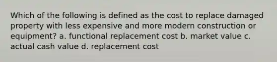 Which of the following is defined as the cost to replace damaged property with less expensive and more modern construction or equipment? a. functional replacement cost b. market value c. actual cash value d. replacement cost