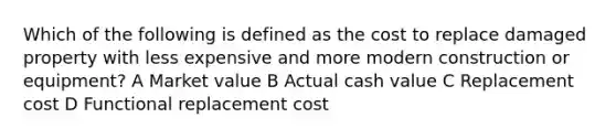 Which of the following is defined as the cost to replace damaged property with less expensive and more modern construction or equipment? A Market value B Actual cash value C Replacement cost D Functional replacement cost